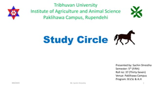 Study Circle
Presented by: Sachin Shrestha
Semester: 5th (Fifth)
Roll no: 37 (Thirty-Seven)
Venue: Paklihawa Campus
Program: B.V.Sc & A.H
Tribhuvan University
Institute of Agriculture and Animal Science
Paklihawa Campus, Rupendehi
9/6/2023 Mr. Sachin Shrestha 1
 