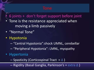 Tone
• 6 joints + don’t forget support before joint
• Tone is the resistance appreciated when
      moving a limb passively
• “Normal Tone”
• Hypotonia
  – “Central Hypotonia”:shock UMNL, cerebellar
  – “Peripheral Hypotonia”: LMNL, myopathy
• Hypertonia
  – Spasticity (Corticospinal Tract = ∆ )
  – Rigidity (Basal Ganglia, Parkinson’s = extra ∆ )
 
