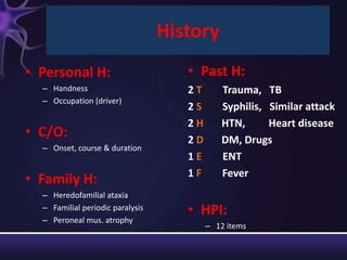 History
• Personal H:                        • Past H:
  – Handness                         2T       Trauma, TB
  – Occupation (driver)
                                     2S       Syphilis, Similar attack
                                     2H       HTN,      Heart disease
• C/O:                               2D       DM, Drugs
  – Onset, course & duration
                                     1E       ENT
                                     1F       Fever
• Family H:
  – Heredofamilial ataxia
  – Familial periodic paralysis      • HPI:
  – Peroneal mus. atrophy
                                          – 12 items
 