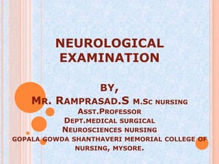 NEUROLOGICAL
         EXAMINATION

                   BY,
    MR. RAMPRASAD.S        M.SC NURSING
              ASST.PROFESSOR
           DEPT.MEDICAL SURGICAL
           NEUROSCIENCES NURSING
GOPALA GOWDA SHANTHAVERI MEMORIAL COLLEGE OF
              NURSING, MYSORE.
 