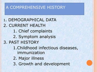 A COMPREHENSIVE HISTORY


1. DEMOGRAPHICAL DATA
2. CURRENT HEALTH
     1. Chief complaints
     2. Symptom analysis
3. PAST HISTORY
     1.Childhood infectious diseases,
       immunization
     2. Major illness
     3. Growth and development
 