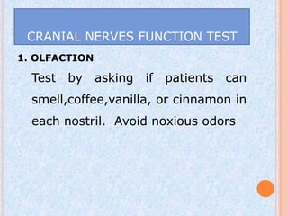 CRANIAL NERVES FUNCTION TEST
1. OLFACTION

  Test   by    asking   if patients   can
  smell,coffee,vanilla, or cinnamon in
  each nostril. Avoid noxious odors
 