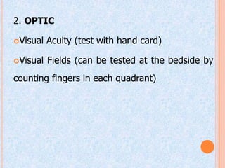 2. OPTIC

Visual   Acuity (test with hand card)

Visual   Fields (can be tested at the bedside by
counting fingers in each quadrant)
 