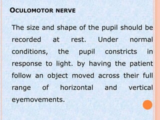 OCULOMOTOR NERVE

The size and shape of the pupil should be
recorded        at      rest.     Under   normal
conditions,      the      pupil    constricts   in
response to light. by having the patient
follow an object moved across their full
range      of        horizontal    and    vertical
eyemovements.
 