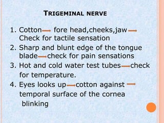 TRIGEMINAL NERVE

1. Cotton    fore head,cheeks,jaw
   Check for tactile sensation
2. Sharp and blunt edge of the tongue
   blade check for pain sensations
3. Hot and cold water test tubes check
   for temperature.
4. Eyes looks up cotton against
   temporal surface of the cornea
    blinking
 