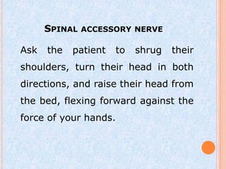 SPINAL ACCESSORY NERVE

Ask   the   patient   to   shrug   their
shoulders, turn their head in both
directions, and raise their head from
the bed, flexing forward against the
force of your hands.
 