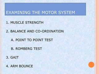 EXAMINING THE MOTOR SYSTEM

1. MUSCLE STRENGTH

2. BALANCE AND CO-ORDINATION

  A. POINT TO POINT TEST

  B. ROMBERG TEST

3. GAIT

4. ARM BOUNCE
 