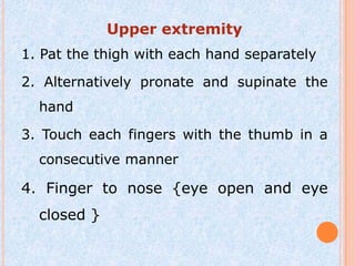Upper extremity
1. Pat the thigh with each hand separately

2. Alternatively pronate and supinate the
  hand

3. Touch each fingers with the thumb in a
  consecutive manner

4. Finger to nose {eye open and eye
  closed }
 