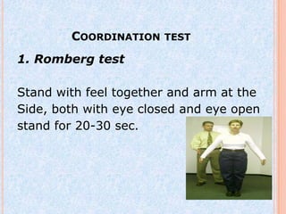 COORDINATION TEST
1. Romberg test

Stand with feel together and arm at the
Side, both with eye closed and eye open
stand for 20-30 sec.
 