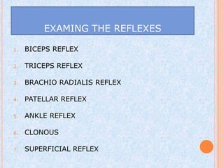 EXAMING THE REFLEXES

1.   BICEPS REFLEX

2.   TRICEPS REFLEX

3.   BRACHIO RADIALIS REFLEX

4.   PATELLAR REFLEX

5.   ANKLE REFLEX

6.   CLONOUS

7.   SUPERFICIAL REFLEX
 