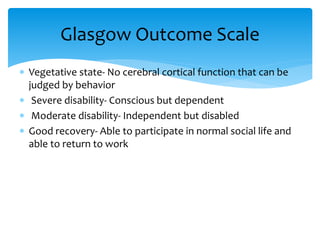  Vegetative state- No cerebral cortical function that can be
judged by behavior
 Severe disability- Conscious but dependent
 Moderate disability- Independent but disabled
 Good recovery- Able to participate in normal social life and
able to return to work
Glasgow Outcome Scale
 