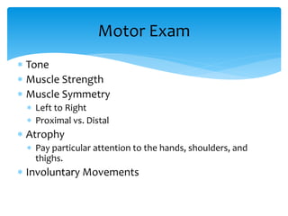  Tone
 Muscle Strength
 Muscle Symmetry
 Left to Right
 Proximal vs. Distal
 Atrophy
 Pay particular attention to the hands, shoulders, and
thighs.
 Involuntary Movements
Motor Exam
 