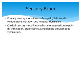  Primary sensory modalities such as pain, light touch,
temperature, vibration and joint position sense.
 Cortical sensory modalities such as stereognosis, two-point
discrimination, graphesthesia and double simultaneous
stimulation.
Sensory Exam
 
