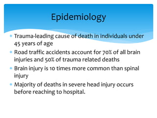  Trauma-leading cause of death in individuals under
45 years of age
 Road traffic accidents account for 70% of all brain
injuries and 50% of trauma related deaths
 Brain injury is 10 times more common than spinal
injury
 Majority of deaths in severe head injury occurs
before reaching to hospital.
Epidemiology
 