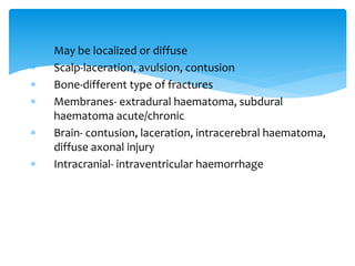  May be localized or diffuse
 Scalp-laceration, avulsion, contusion
 Bone-different type of fractures
 Membranes- extradural haematoma, subdural
haematoma acute/chronic
 Brain- contusion, laceration, intracerebral haematoma,
diffuse axonal injury
 Intracranial- intraventricular haemorrhage
 