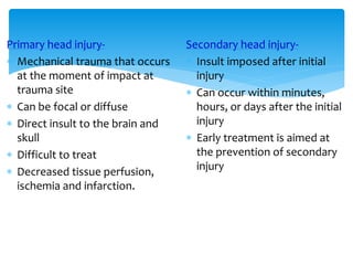 Primary head injury-
 Mechanical trauma that occurs
at the moment of impact at
trauma site
 Can be focal or diffuse
 Direct insult to the brain and
skull
 Difficult to treat
 Decreased tissue perfusion,
ischemia and infarction.
Secondary head injury-
 Insult imposed after initial
injury
 Can occur within minutes,
hours, or days after the initial
injury
 Early treatment is aimed at
the prevention of secondary
injury
 