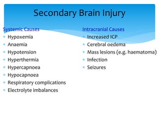 Secondary Brain Injury
Systemic Causes
 Hypoxemia
 Anaemia
 Hypotension
 Hyperthermia
 Hypercapnoea
 Hypocapnoea
 Respiratory complications
 Electrolyte imbalances
Intracranial Causes
 Increased ICP
 Cerebral oedema
 Mass lesions (e.g. haematoma)
 Infection
 Seizures
 
