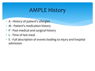  A - History of patient’s allergies
 M - Patient’s medication history
 P - Past medical and surgical history
 L - Time of last meal
 E - Full description of events leading to injury and hospital
admission
AMPLE History
 