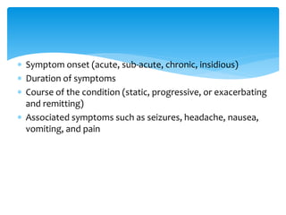  Symptom onset (acute, sub-acute, chronic, insidious)
 Duration of symptoms
 Course of the condition (static, progressive, or exacerbating
and remitting)
 Associated symptoms such as seizures, headache, nausea,
vomiting, and pain
 