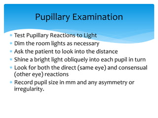  Test Pupillary Reactions to Light
 Dim the room lights as necessary
 Ask the patient to look into the distance
 Shine a bright light obliquely into each pupil in turn
 Look for both the direct (same eye) and consensual
(other eye) reactions
 Record pupil size in mm and any asymmetry or
irregularity.
Pupillary Examination
 