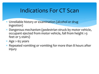  Unreliable history or examination (alcohol or drug
ingestion)
 Dangerous mechanism (pedestrian struck by motor vehicle,
occupant ejected from motor vehicle, fall from height >3
feet or 5 stairs)
 Age > 65 years
 Repeated vomiting or vomiting for more than 8 hours after
injury
Indications For CT Scan
 