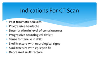  Post-traumatic seizures
 Progressive headache
 Deterioration in level of consciousness
 Progressive neurological deficit
 Tense fontanelle in child
 Skull fracture with neurological signs
 Skull fracture with epileptic fit
 Depressed skull fracture
Indications For CT Scan
 