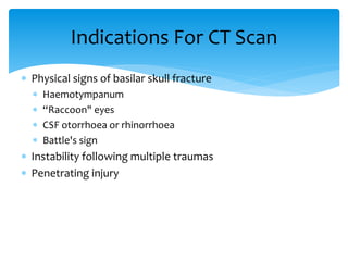  Physical signs of basilar skull fracture
 Haemotympanum
 “Raccoon" eyes
 CSF otorrhoea or rhinorrhoea
 Battle's sign
 Instability following multiple traumas
 Penetrating injury
Indications For CT Scan
 