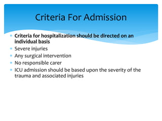  Criteria for hospitalization should be directed on an
individual basis
 Severe injuries
 Any surgical intervention
 No responsible carer
 ICU admission should be based upon the severity of the
trauma and associated injuries
Criteria For Admission
 