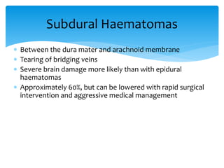  Between the dura mater and arachnoid membrane
 Tearing of bridging veins
 Severe brain damage more likely than with epidural
haematomas
 Approximately 60%, but can be lowered with rapid surgical
intervention and aggressive medical management
Subdural Haematomas
 