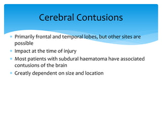  Primarily frontal and temporal lobes, but other sites are
possible
 Impact at the time of injury
 Most patients with subdural haematoma have associated
contusions of the brain
 Greatly dependent on size and location
Cerebral Contusions
 