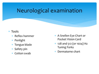 Neurological examination
 Tools
 Reflex hammer
 Penlight
 Tongue blade
 Safety pin
 Cotton swab
 A Snellen Eye Chart or
Pocket Vision Card
 128 and 512 (or 1024) Hz
Tuning Forks
 Dermatome chart
 