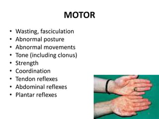 MOTOR
• Wasting, fasciculation
• Abnormal posture
• Abnormal movements
• Tone (including clonus)
• Strength
• Coordination
• Tendon reflexes
• Abdominal reflexes
• Plantar reflexes
8
 