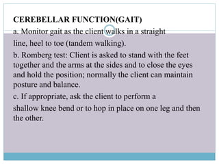 CEREBELLAR FUNCTION(GAIT)
a. Monitor gait as the client walks in a straight
line, heel to toe (tandem walking).
b. Romberg test: Client is asked to stand with the feet
together and the arms at the sides and to close the eyes
and hold the position; normally the client can maintain
posture and balance.
c. If appropriate, ask the client to perform a
shallow knee bend or to hop in place on one leg and then
the other.
 
