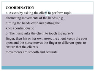 COORDINATION
a. Assess by asking the client to perform rapid
alternating movements of the hands (e.g.,
turning the hands over and patting the
knees continuously).
b. The nurse asks the client to touch the nurse’s
finger, then his or her own nose; the client keeps the eyes
open and the nurse moves the finger to different spots to
ensure that the client’s
movements are smooth and accurate.
 