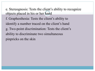 e. Stereognosis: Tests the client’s ability to recognize
objects placed in his or her hand
f. Graphesthesia: Tests the client’s ability to
identify a number traced on the client’s hand
g. Two-point discrimination: Tests the client’s
ability to discriminate two simultaneous
pinpricks on the skin
 