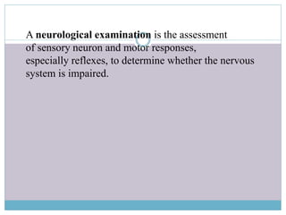 A neurological examination is the assessment
of sensory neuron and motor responses,
especially reflexes, to determine whether the nervous
system is impaired.
 