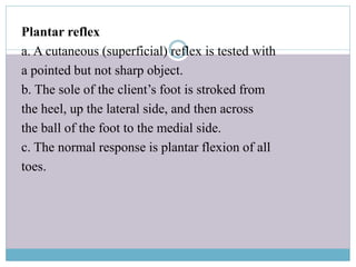 Plantar reflex
a. A cutaneous (superficial) reflex is tested with
a pointed but not sharp object.
b. The sole of the client’s foot is stroked from
the heel, up the lateral side, and then across
the ball of the foot to the medial side.
c. The normal response is plantar flexion of all
toes.
 