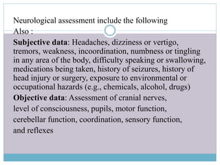 Neurological assessment include the following
Also :
Subjective data: Headaches, dizziness or vertigo,
tremors, weakness, incoordination, numbness or tingling
in any area of the body, difficulty speaking or swallowing,
medications being taken, history of seizures, history of
head injury or surgery, exposure to environmental or
occupational hazards (e.g., chemicals, alcohol, drugs)
Objective data: Assessment of cranial nerves,
level of consciousness, pupils, motor function,
cerebellar function, coordination, sensory function,
and reflexes
 