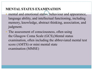 MENTAL STATUS EXAMINATION
 mental and emotional status, behaviour and appearance,
language ability, and intellectual functioning, including
memory, knowledge, abstract thinking, association, and
judgment.
 The assessment of consciousness, often using
the Glasgow Coma Scale (GCS),Mental status
examination, often including the abbreviated mental test
score (AMTS) or mini mental state
examination (MMSE)
 