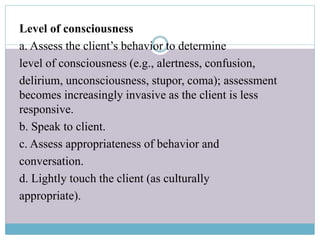 Level of consciousness
a. Assess the client’s behavior to determine
level of consciousness (e.g., alertness, confusion,
delirium, unconsciousness, stupor, coma); assessment
becomes increasingly invasive as the client is less
responsive.
b. Speak to client.
c. Assess appropriateness of behavior and
conversation.
d. Lightly touch the client (as culturally
appropriate).
 