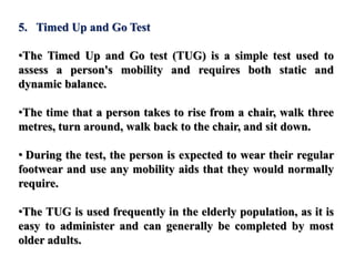 5. Timed Up and Go Test
•The Timed Up and Go test (TUG) is a simple test used to
assess a person's mobility and requires both static and
dynamic balance.
•The time that a person takes to rise from a chair, walk three
metres, turn around, walk back to the chair, and sit down.
• During the test, the person is expected to wear their regular
footwear and use any mobility aids that they would normally
require.
•The TUG is used frequently in the elderly population, as it is
easy to administer and can generally be completed by most
older adults.
 