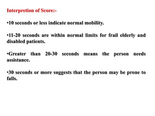 Interpretion of Score:-
•10 seconds or less indicate normal mobility.
•11-20 seconds are within normal limits for frail elderly and
disabled patients.
•Greater than 20-30 seconds means the person needs
assistance.
•30 seconds or more suggests that the person may be prone to
falls.
 