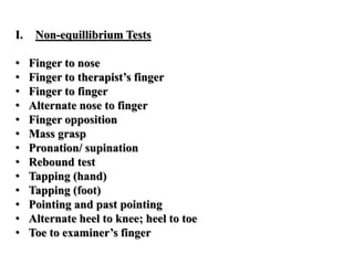 I. Non-equillibrium Tests
• Finger to nose
• Finger to therapist’s finger
• Finger to finger
• Alternate nose to finger
• Finger opposition
• Mass grasp
• Pronation/ supination
• Rebound test
• Tapping (hand)
• Tapping (foot)
• Pointing and past pointing
• Alternate heel to knee; heel to toe
• Toe to examiner’s finger
 