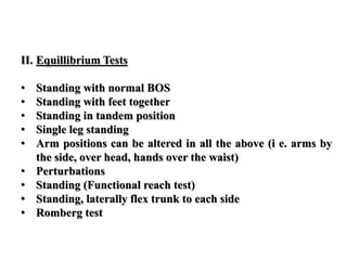 II. Equillibrium Tests
• Standing with normal BOS
• Standing with feet together
• Standing in tandem position
• Single leg standing
• Arm positions can be altered in all the above (i e. arms by
the side, over head, hands over the waist)
• Perturbations
• Standing (Functional reach test)
• Standing, laterally flex trunk to each side
• Romberg test
 