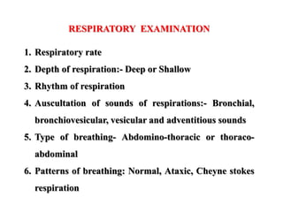 RESPIRATORY EXAMINATION
1. Respiratory rate
2. Depth of respiration:- Deep or Shallow
3. Rhythm of respiration
4. Auscultation of sounds of respirations:- Bronchial,
bronchiovesicular, vesicular and adventitious sounds
5. Type of breathing- Abdomino-thoracic or thoraco-
abdominal
6. Patterns of breathing: Normal, Ataxic, Cheyne stokes
respiration
 