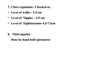 7. Chest expansion:- Checked at :
• Level of Axilla – 2-4 cm
• Level of Nipples – 4-5 cm
• Level of Xiphisternum- 6.5-7.5cm
8. Vital capacity-
Done by hand held spirometer
 