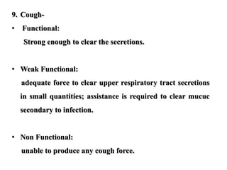 9. Cough-
• Functional:
Strong enough to clear the secretions.
• Weak Functional:
adequate force to clear upper respiratory tract secretions
in small quantities; assistance is required to clear mucuc
secondary to infection.
• Non Functional:
unable to produce any cough force.
 