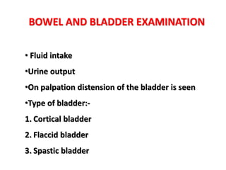 BOWEL AND BLADDER EXAMINATION
• Fluid intake
•Urine output
•On palpation distension of the bladder is seen
•Type of bladder:-
1. Cortical bladder
2. Flaccid bladder
3. Spastic bladder
 