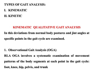 TYPES OF GAIT ANALYSIS:
I. KINEMATIC
II. KINETIC
KINEMATIC QUALITATIVE GAIT ANALYSIS
In this deviations from normal body postures and jint angles at
specific points in the gait cycle are examined.
1. Observational Gait Analysis (OGA)
RLA OGA involves a systematic examination of movement
patterns of the body segments at each point in the gait cycle:
foot, knee, hip, pelvis, and trunk
 