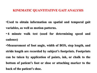 KINEMATIC QUANTITATIVE GAIT ANALYSIS
•Used to obtain information on spatial and temporal gait
variables, as well as motion patterns.
• 6 minute walk test (used for determining speed and
cadence)
•Measurement of foot angle, width of BOS, step length, and
stride length are recorded by subject’s footprints. Footprints
can be taken by application of paints, ink, or chalk to the
bottom of patient’s foot or shoe or attaching marker to the
back of the patient’s shoe.
 